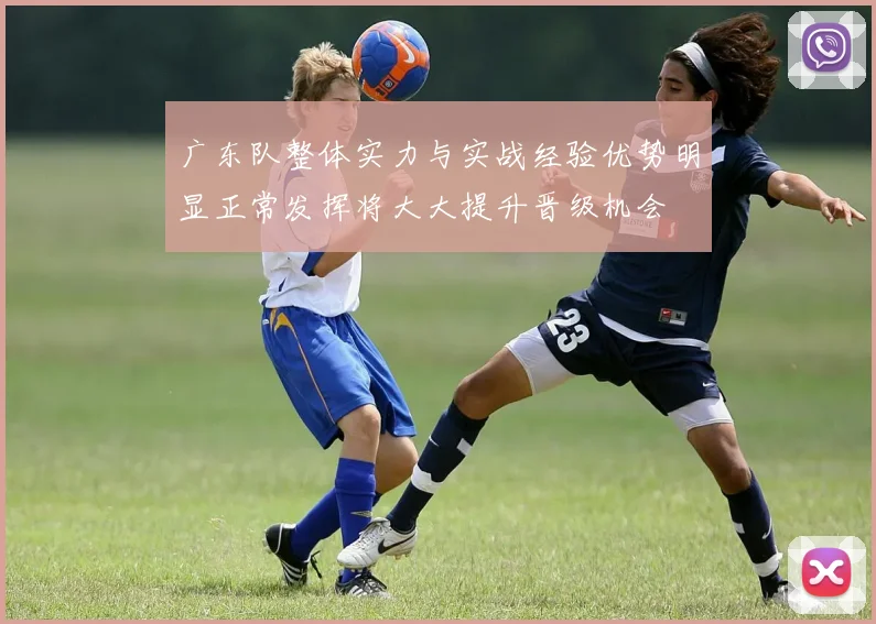 广东队整体实力与实战经验优势明显正常发挥将大大提升晋级机会