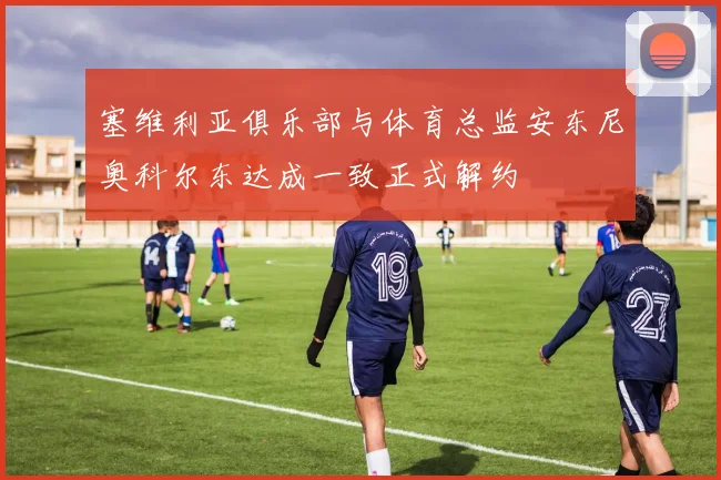 塞维利亚俱乐部与体育总监安东尼奥科尔东达成一致正式解约