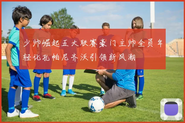 少帅崛起五大联赛豪门主帅全员年轻化孔帕尼齐沃引领新风潮