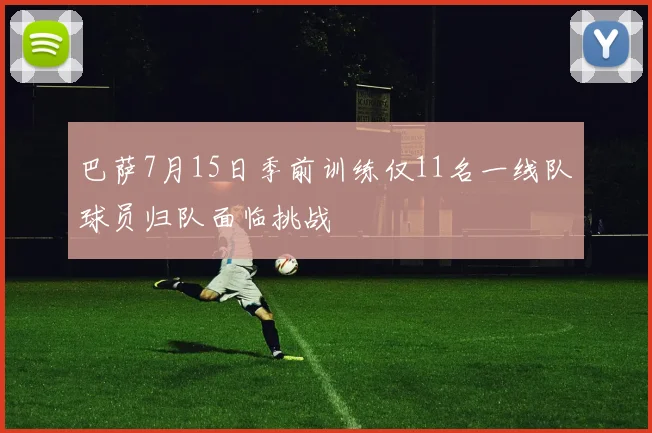巴萨7月15日季前训练仅11名一线队球员归队面临挑战